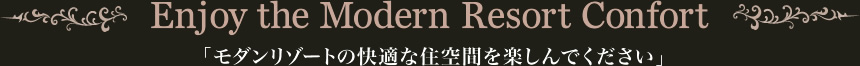 Enjoy the Modern Resort Confort 「モダンリゾートの快適な住空間を楽しんでください」